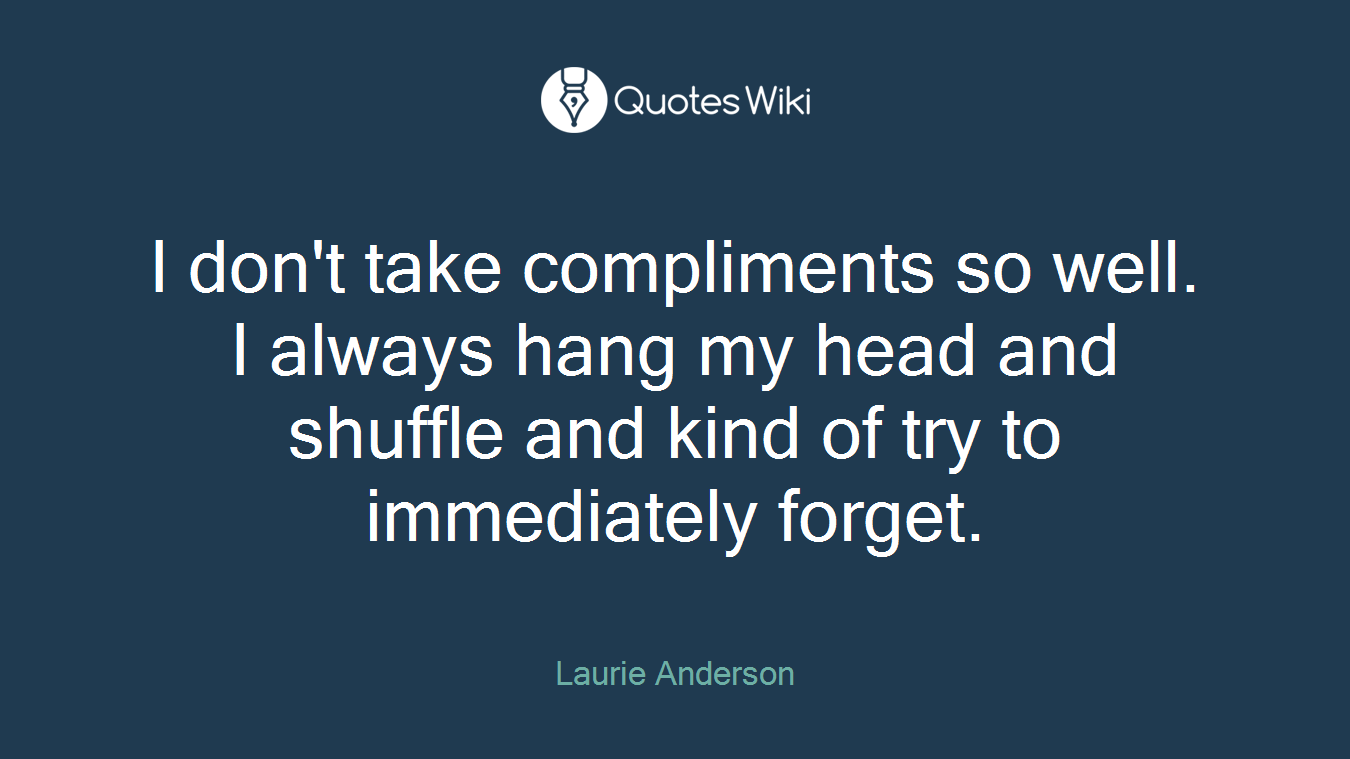 I don't take compliments so well. I always hang my head and shuffle and kind of try to immediately forget.