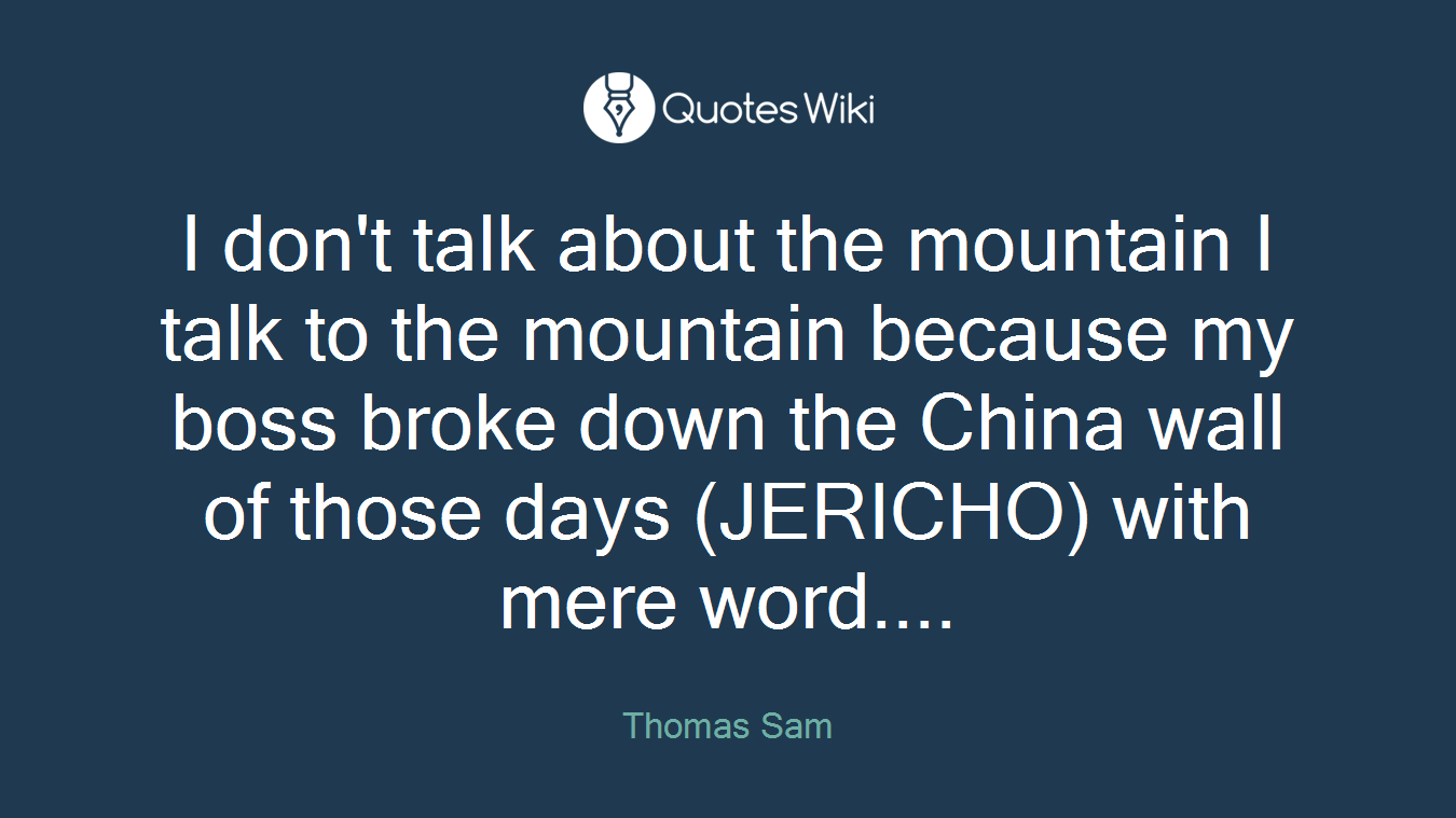 I don't talk about the mountain I talk to the mountain because my boss broke down the China wall of those days (JERICHO) with mere word....