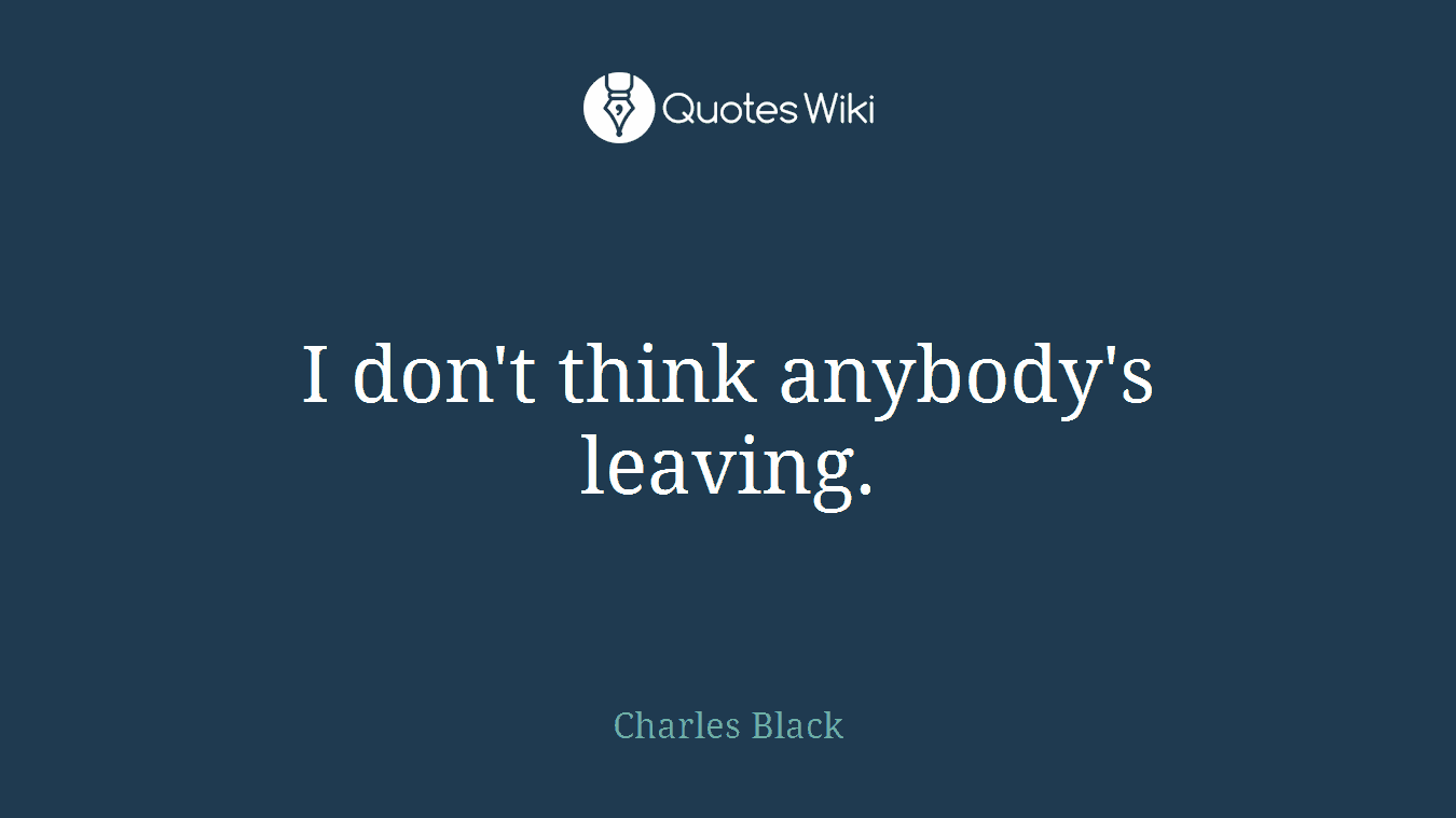 I don't think anybody's leaving.