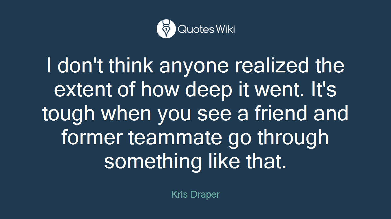 I don't think anyone realized the extent of how deep it went. It's tough when you see a friend and former teammate go through something like that.