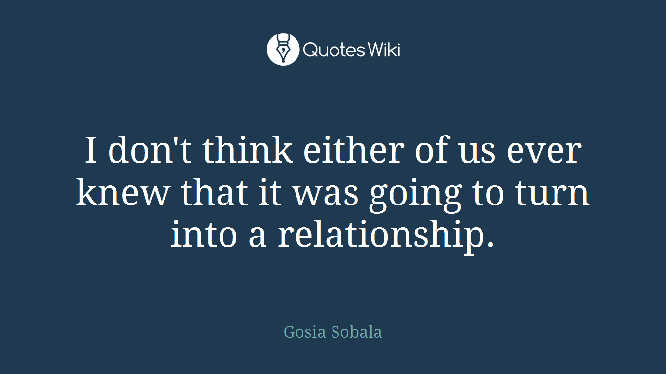 I don't think either of us ever knew that it was going to turn into a relationship.