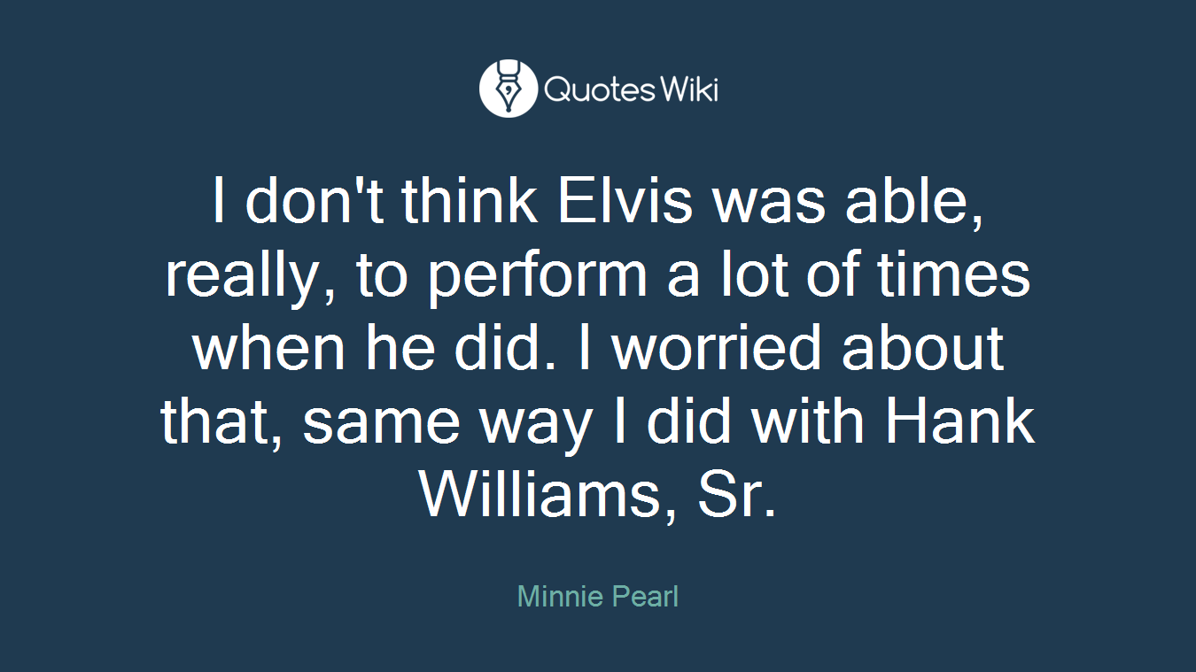 I don't think Elvis was able, really, to perform a lot of times when he did. I worried about that, same way I did with Hank Williams, Sr.