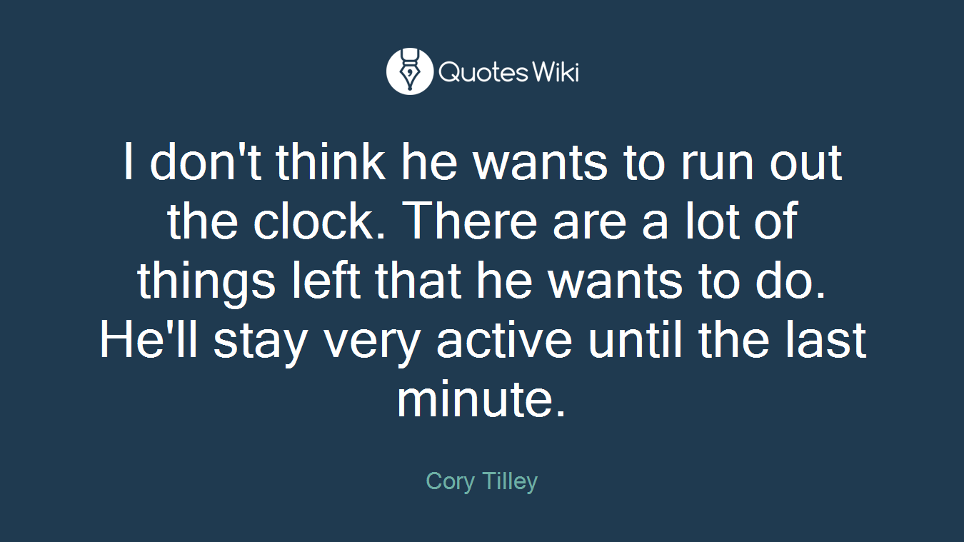 I don't think he wants to run out the clock. There are a lot of things left that he wants to do. He'll stay very active until the last minute.