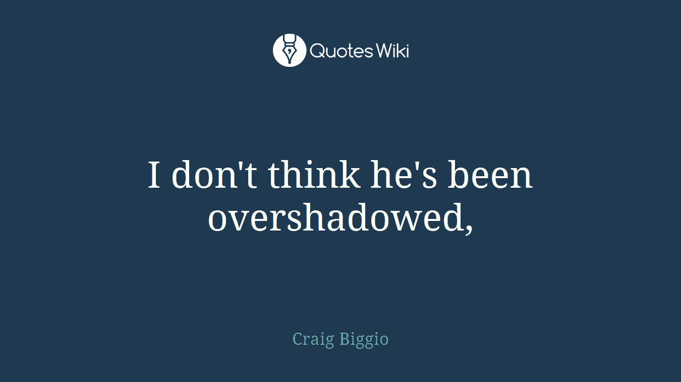 I don't think he's been overshadowed,