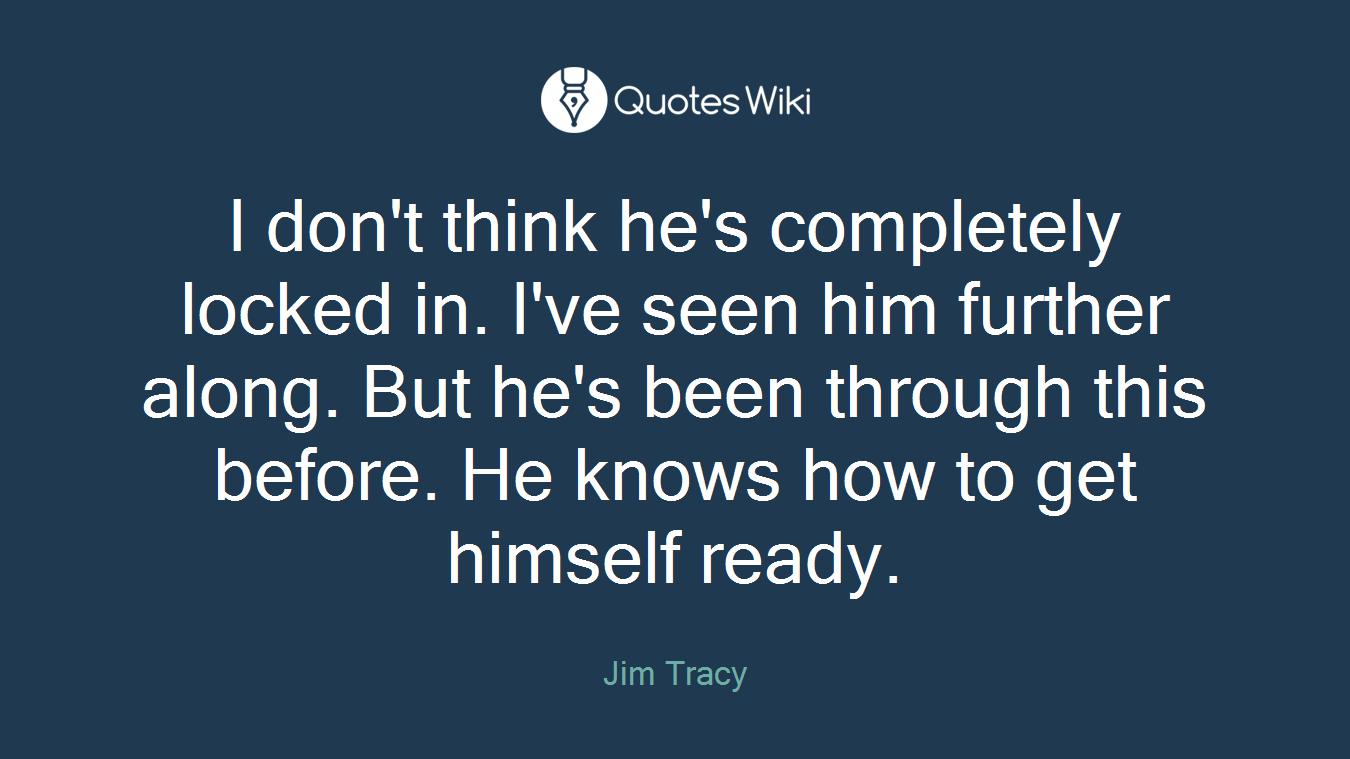 I don't think he's completely locked in. I've seen him further along. But he's been through this before. He knows how to get himself ready.