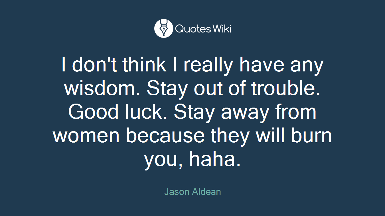 I don't think I really have any wisdom. Stay out of trouble. Good luck. Stay away from women because they will burn you, haha.