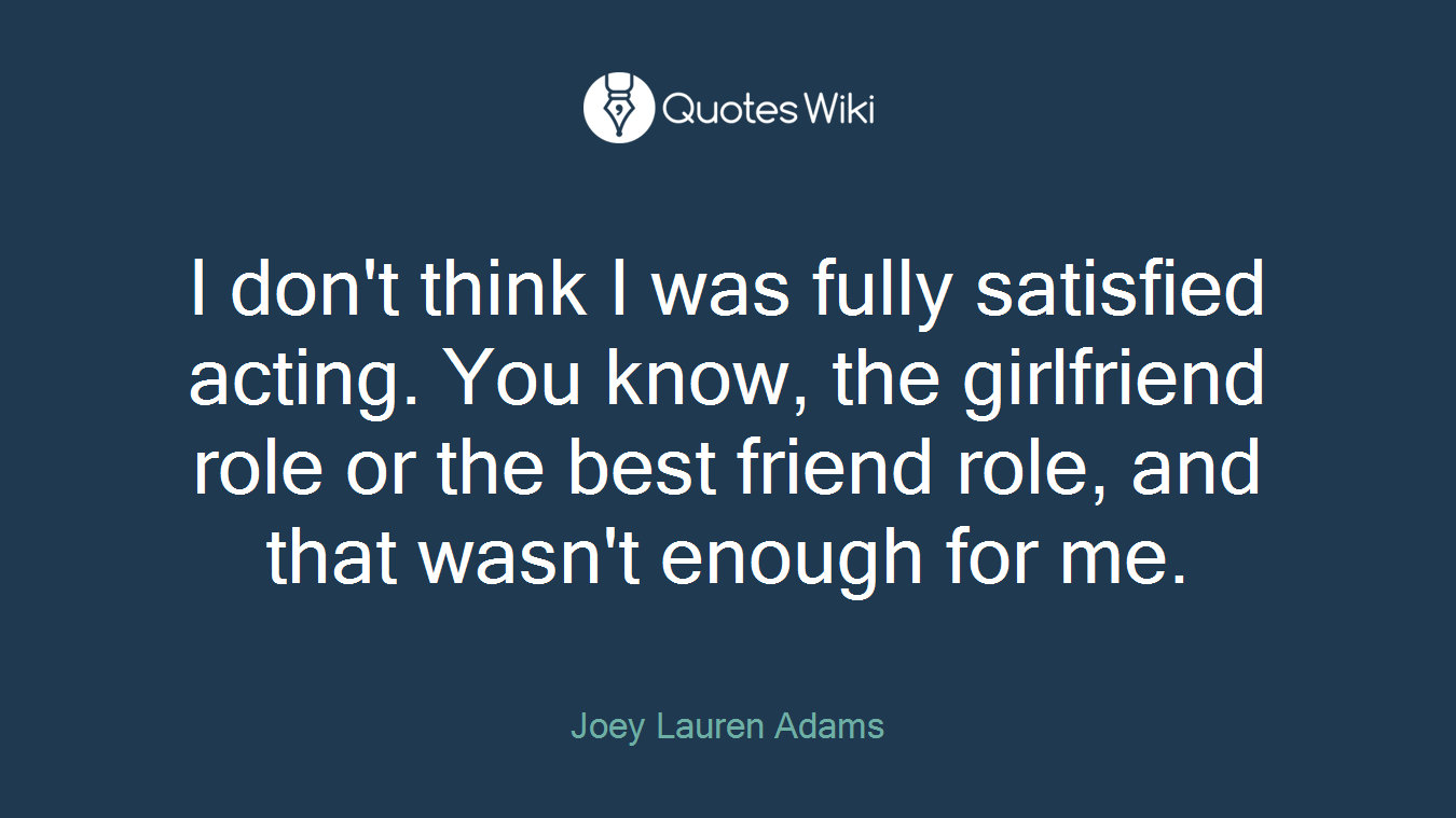 I don't think I was fully satisfied acting. You know, the girlfriend role or the best friend role, and that wasn't enough for me.