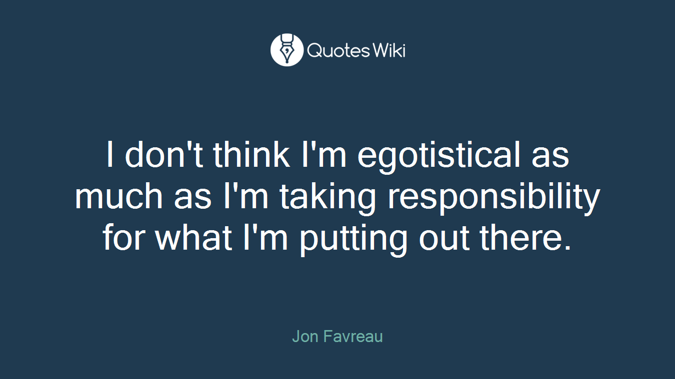 I don't think I'm egotistical as much as I'm taking responsibility for what I'm putting out there.