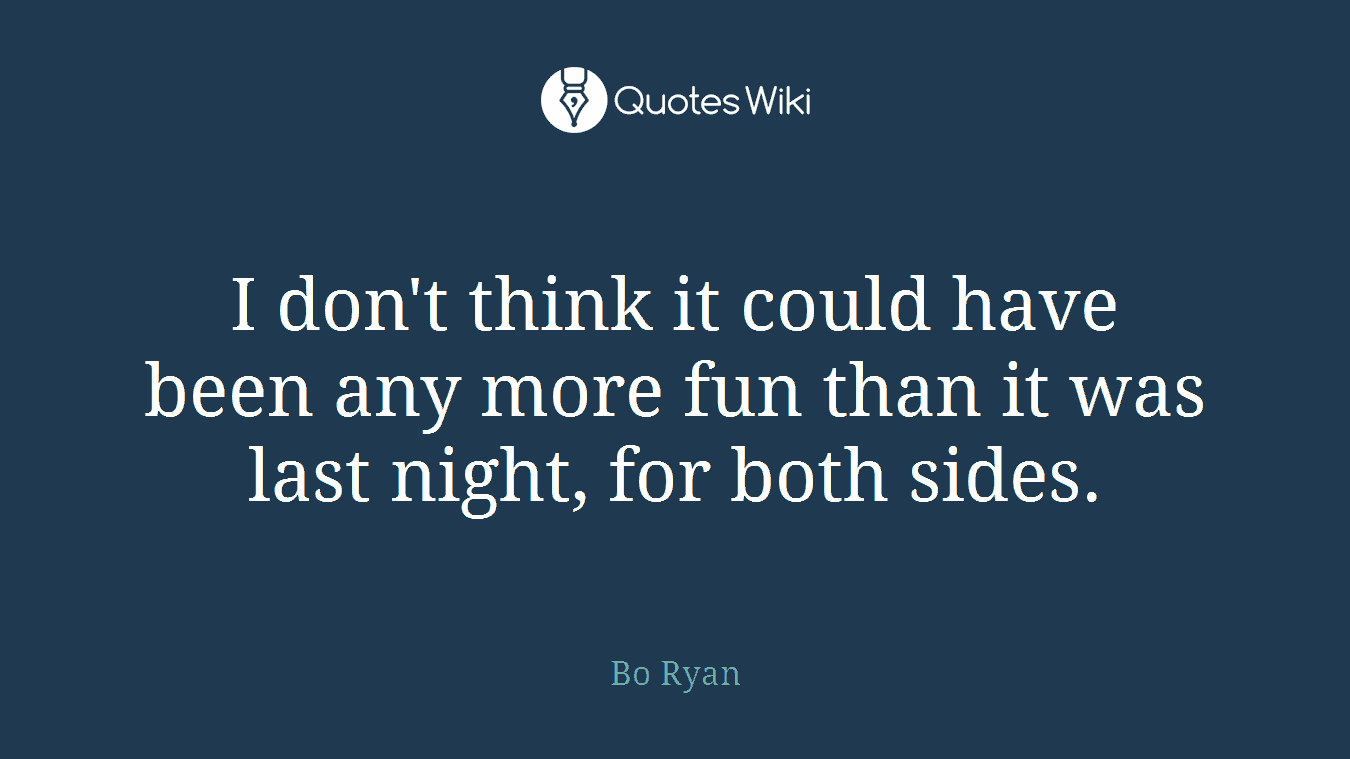 I don't think it could have been any more fun than it was last night, for both sides.