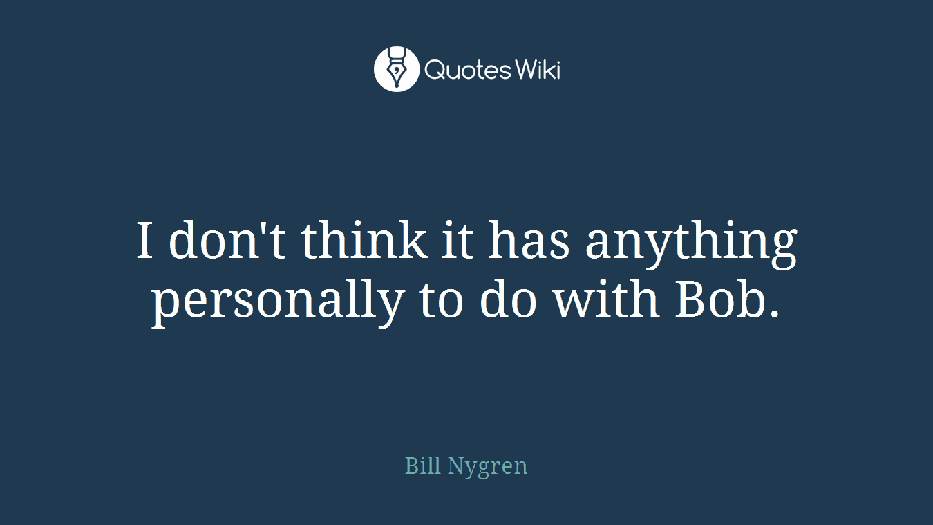 I don't think it has anything personally to do with Bob.