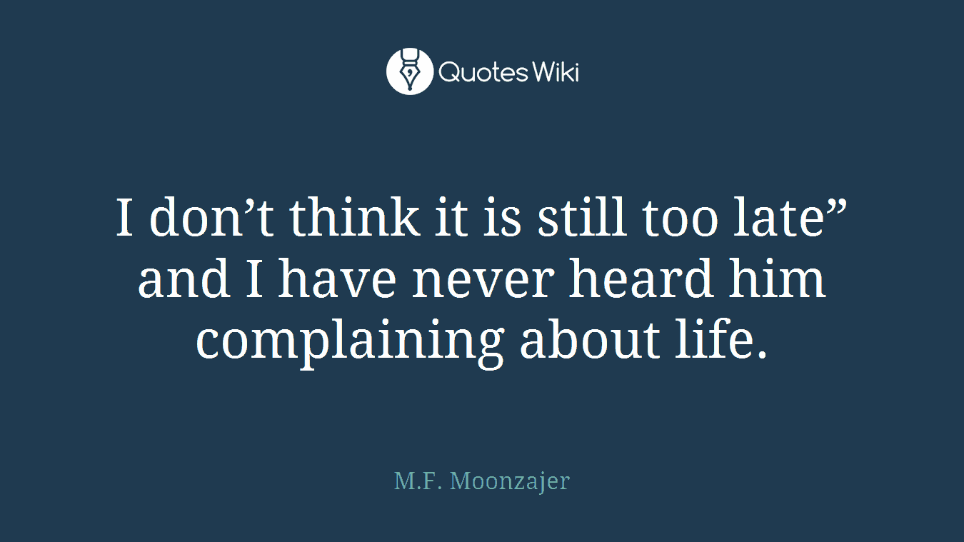 I don’t think it is still too late” and I have never heard him complaining about life.