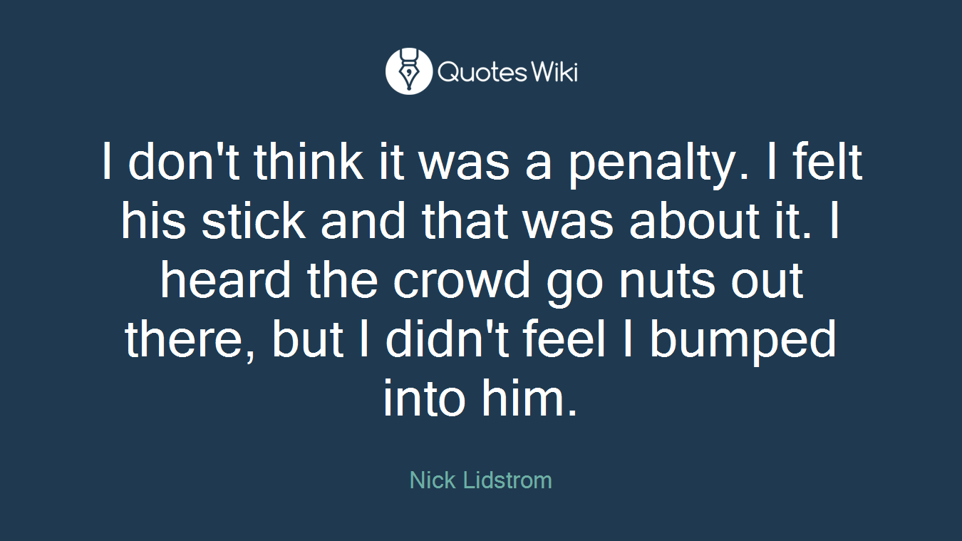 I don't think it was a penalty. I felt his stick and that was about it. I heard the crowd go nuts out there, but I didn't feel I bumped into him.
