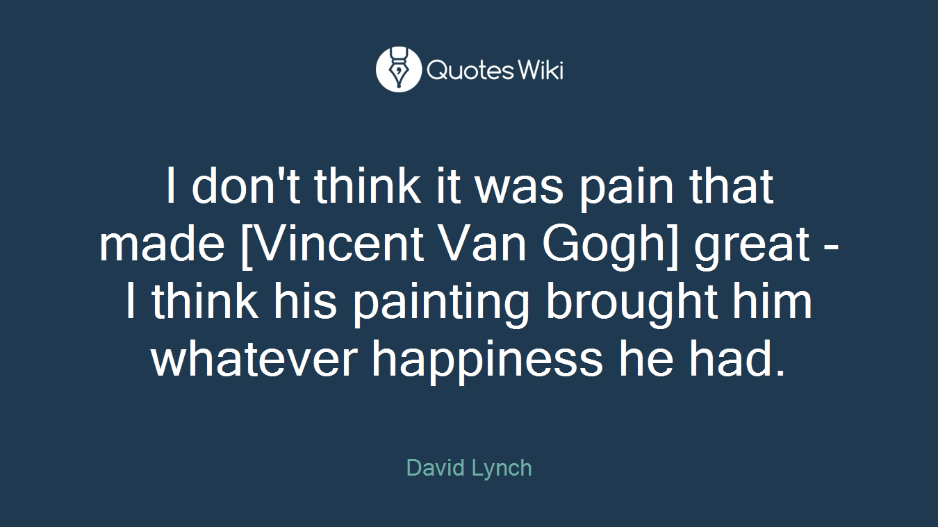 I don't think it was pain that made [Vincent Van Gogh] great - I think his painting brought him whatever happiness he had.