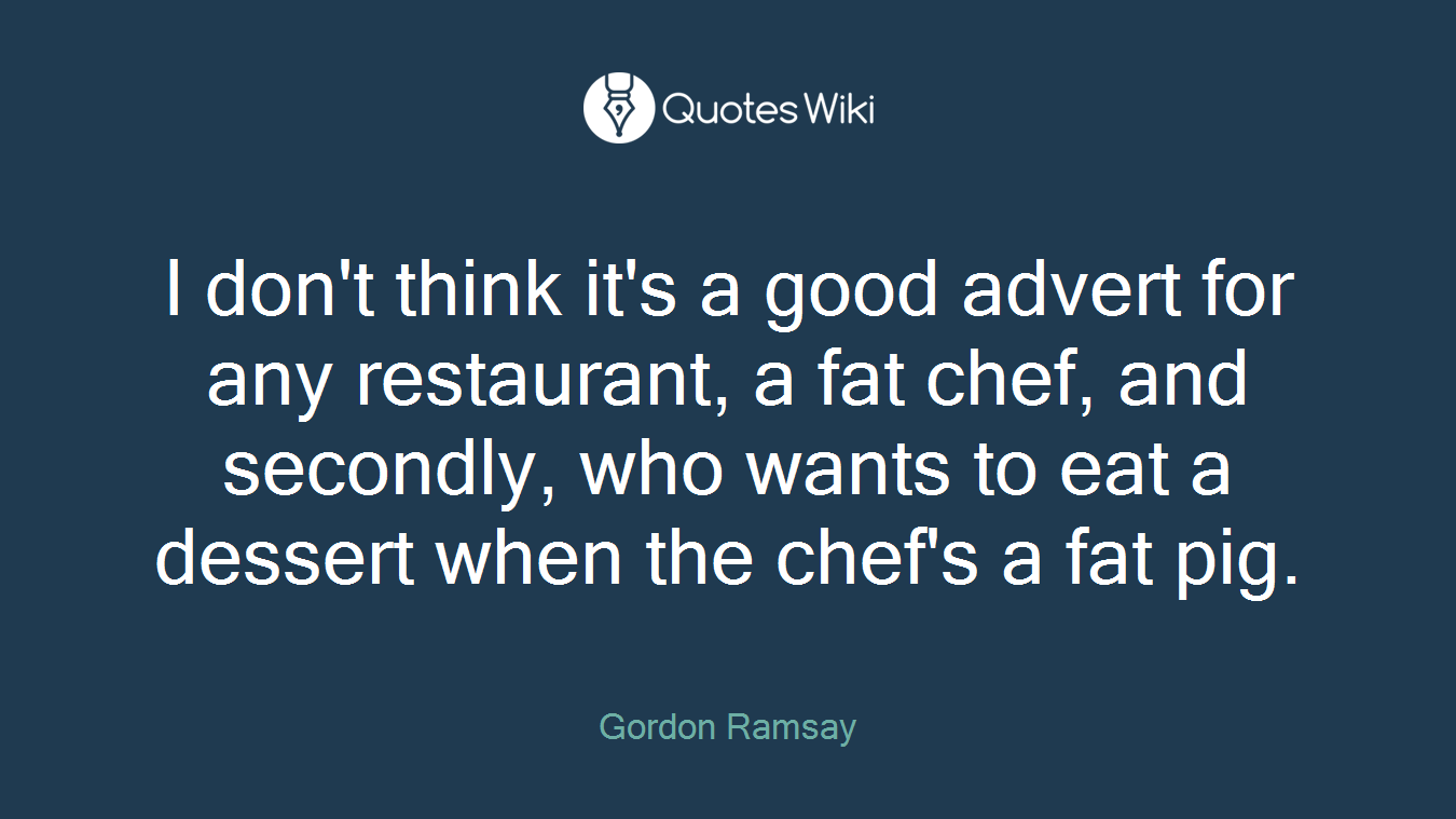 I don't think it's a good advert for any restaurant, a fat chef, and secondly, who wants to eat a dessert when the chef's a fat pig.