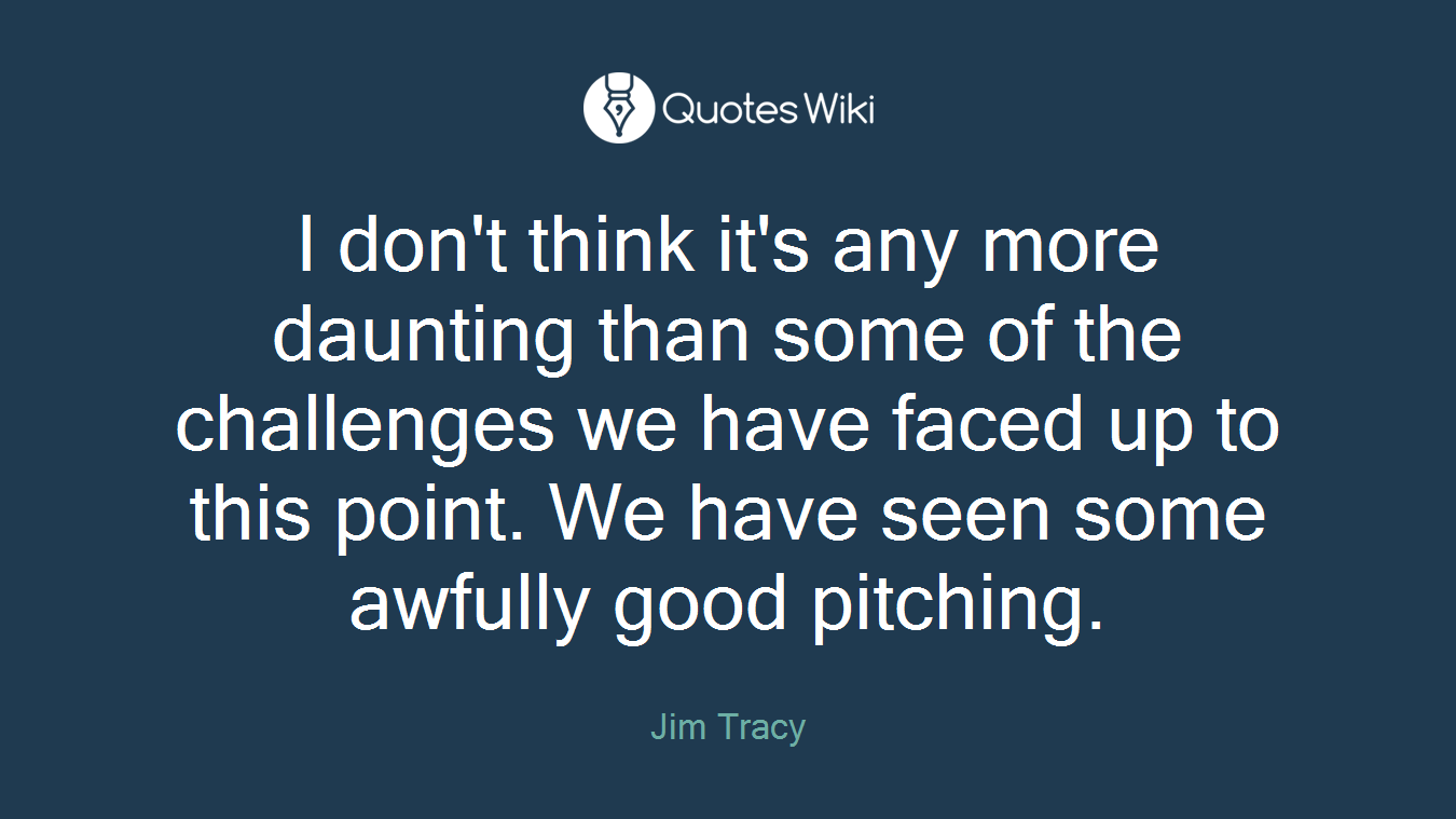 I don't think it's any more daunting than some of the challenges we have faced up to this point. We have seen some awfully good pitching.