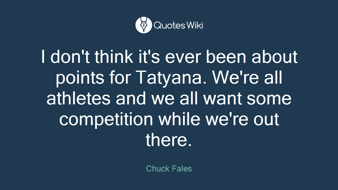 I don't think it's ever been about points for Tatyana. We're all athletes and we all want some competition while we're out there.