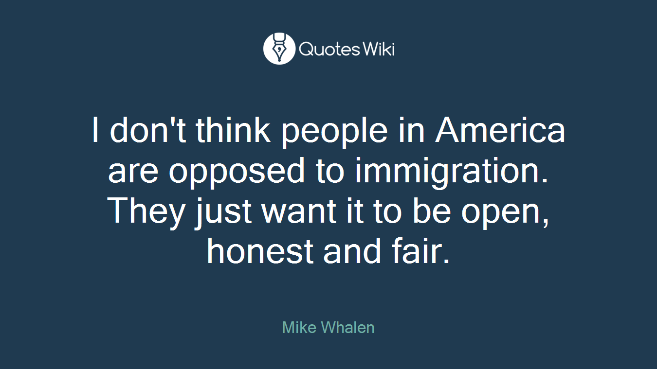 I don't think people in America are opposed to immigration. They just want it to be open, honest and fair.