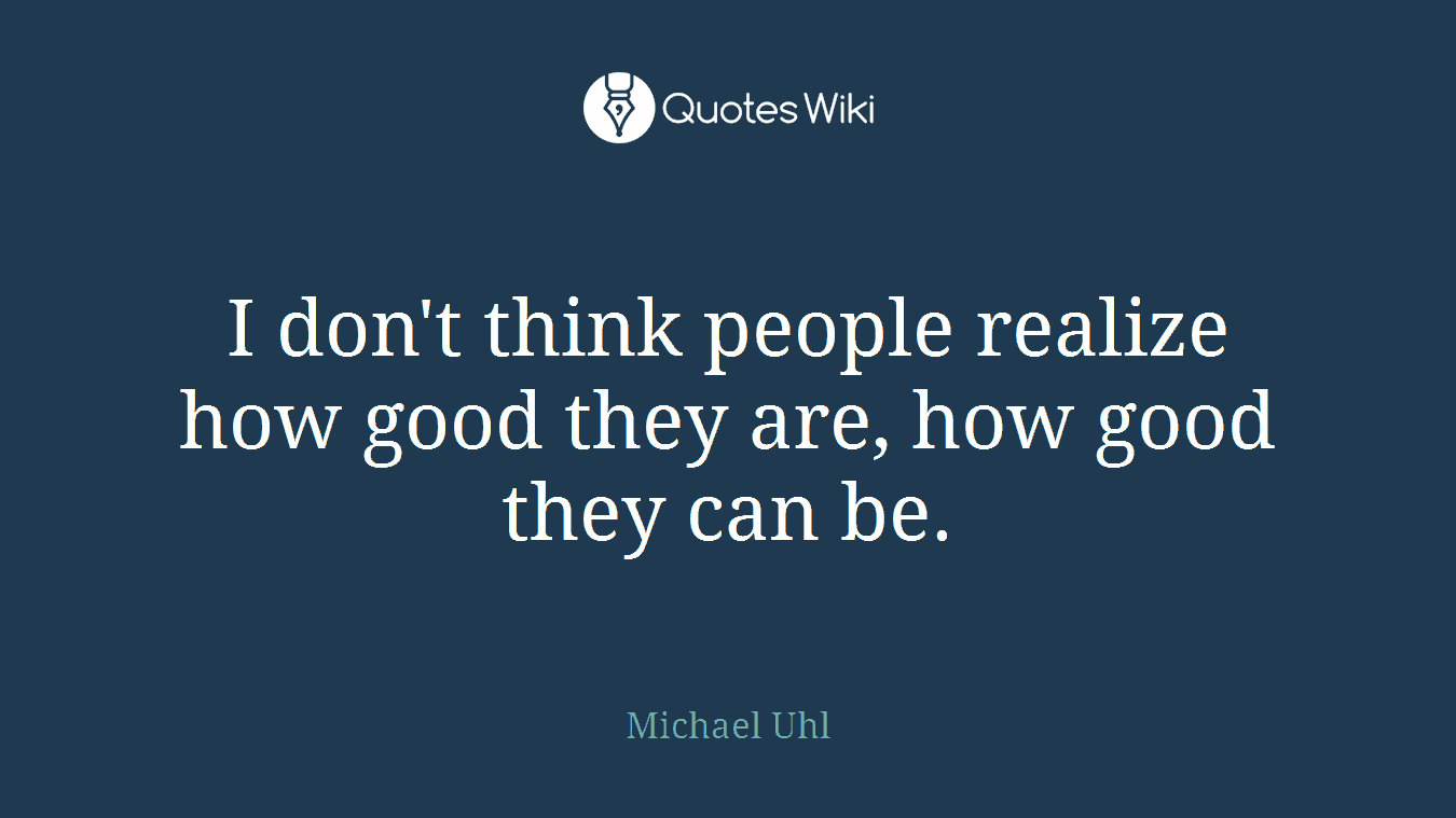 I don't think people realize how good they are, how good they can be.