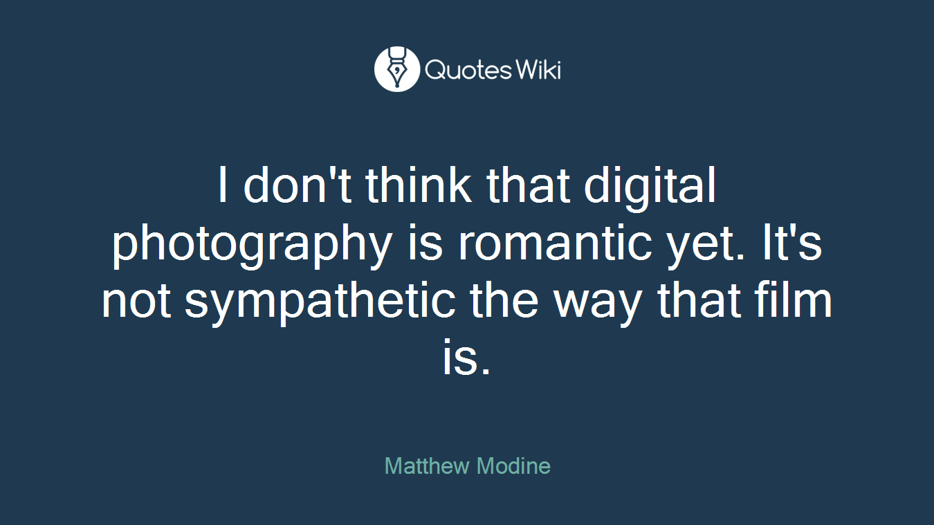 I don't think that digital photography is romantic yet. It's not sympathetic the way that film is.