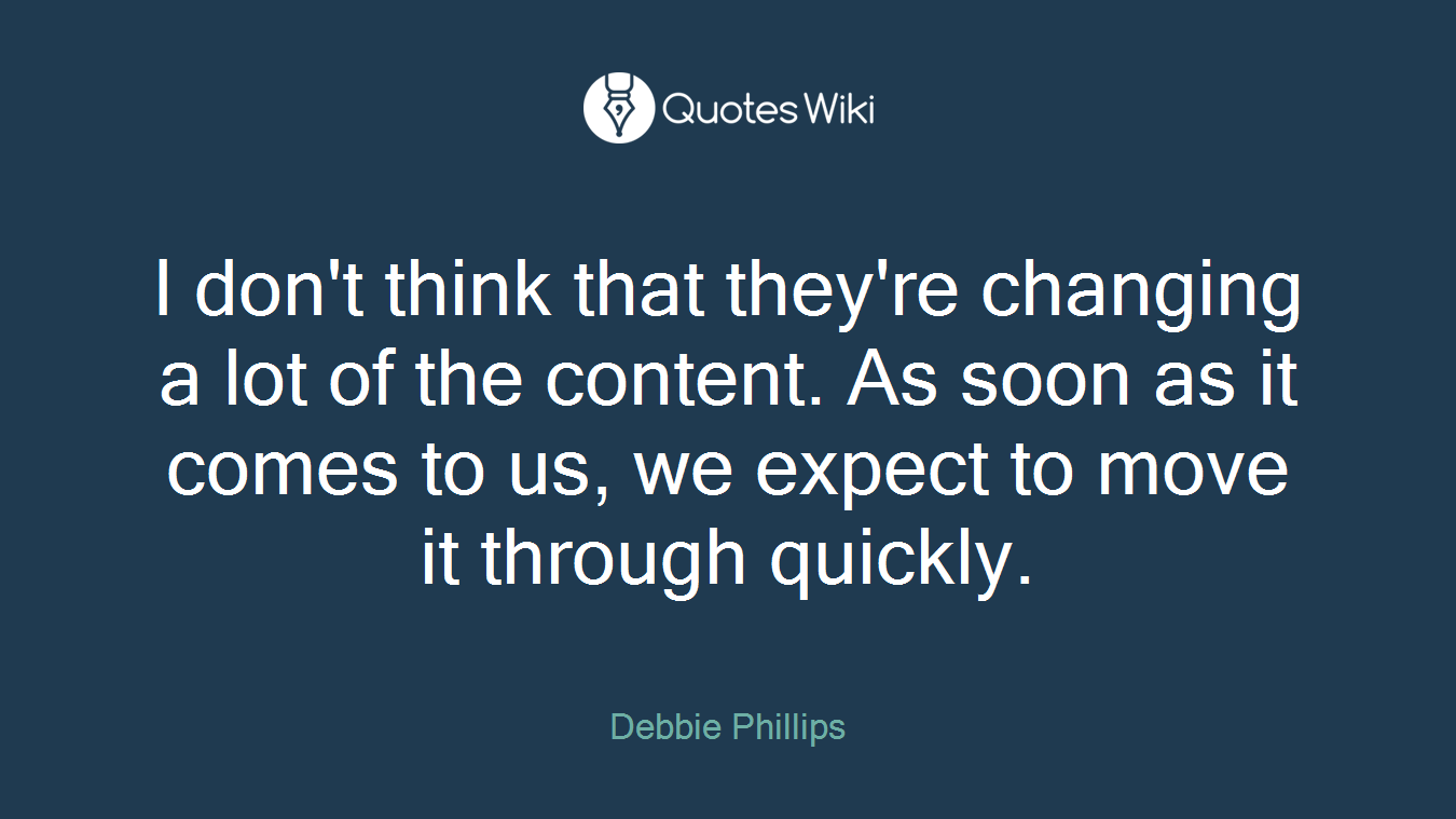 I don't think that they're changing a lot of the content. As soon as it comes to us, we expect to move it through quickly.