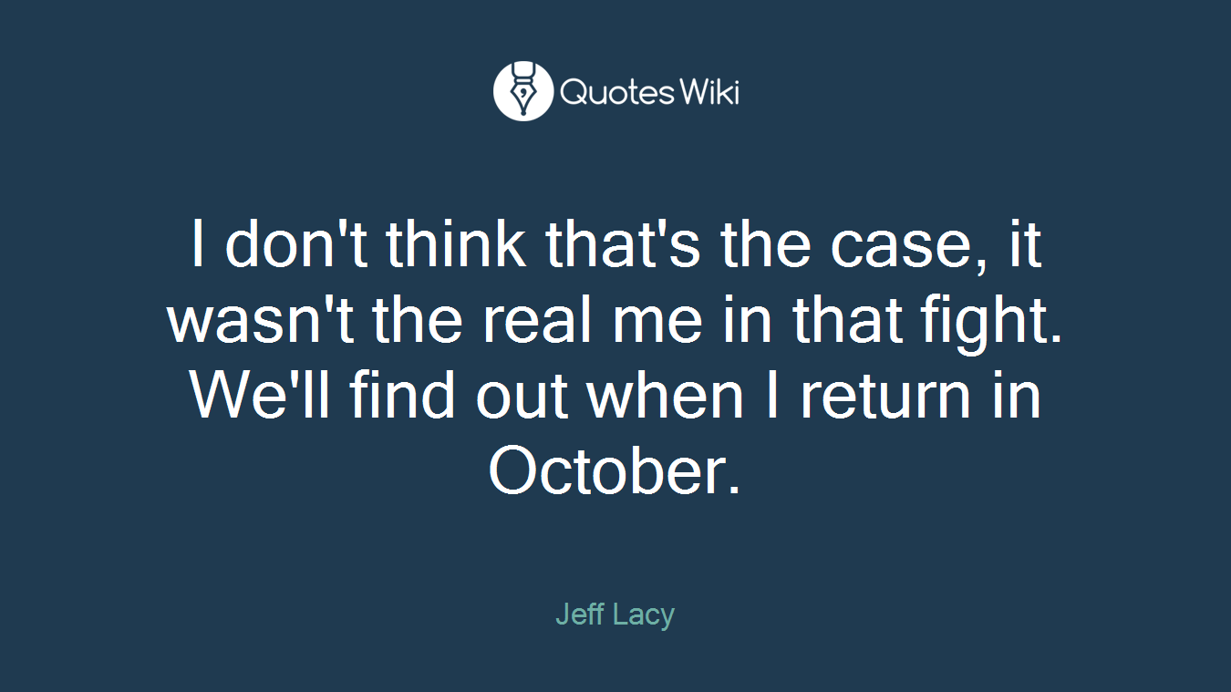 I don't think that's the case, it wasn't the real me in that fight. We'll find out when I return in October.