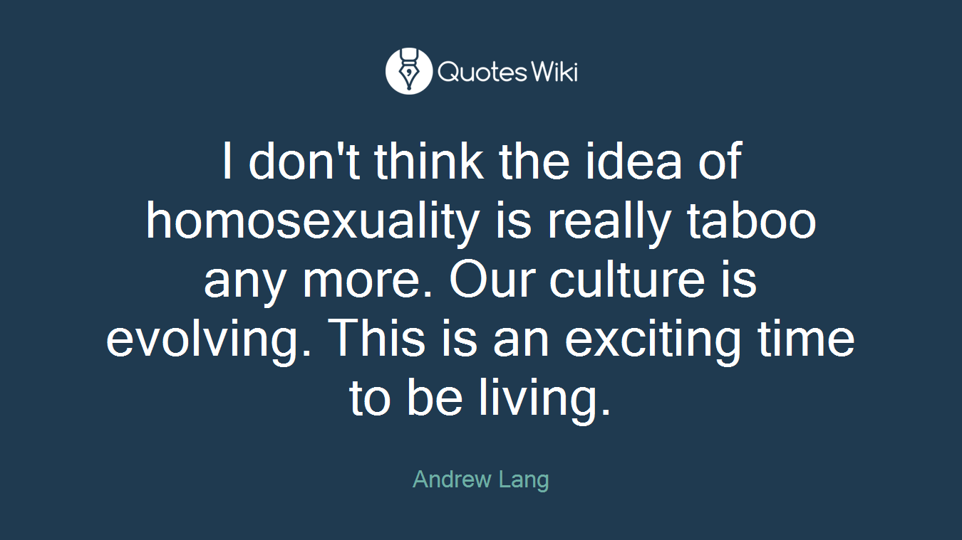 I don't think the idea of homosexuality is really taboo any more. Our culture is evolving. This is an exciting time to be living.