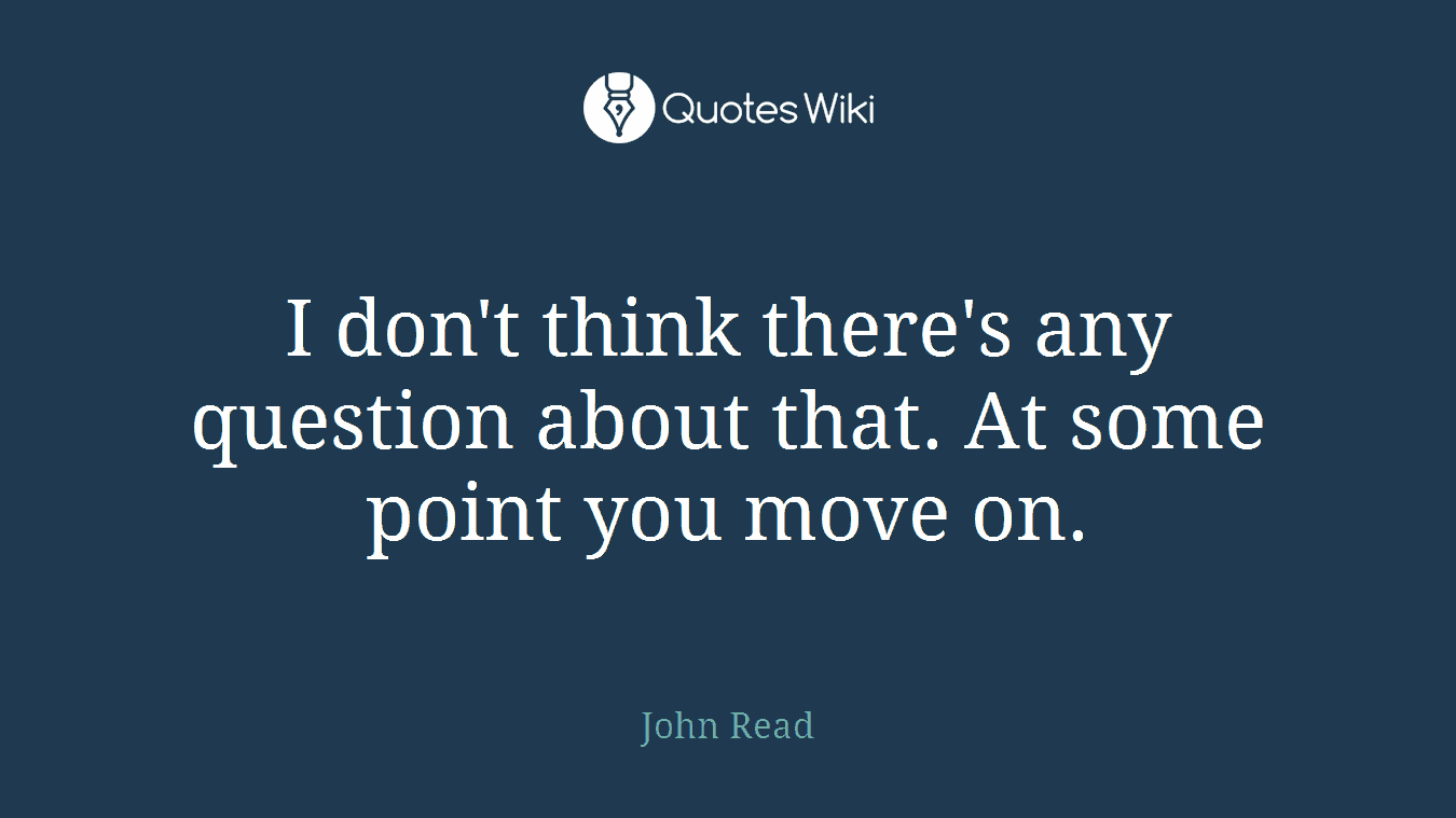 I don't think there's any question about that. At some point you move on.