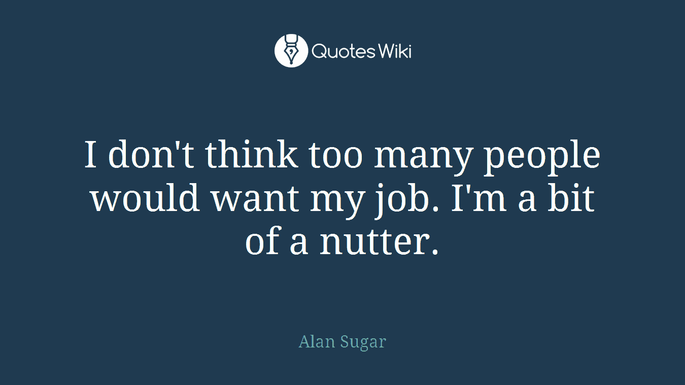 I don't think too many people would want my job. I'm a bit of a nutter.