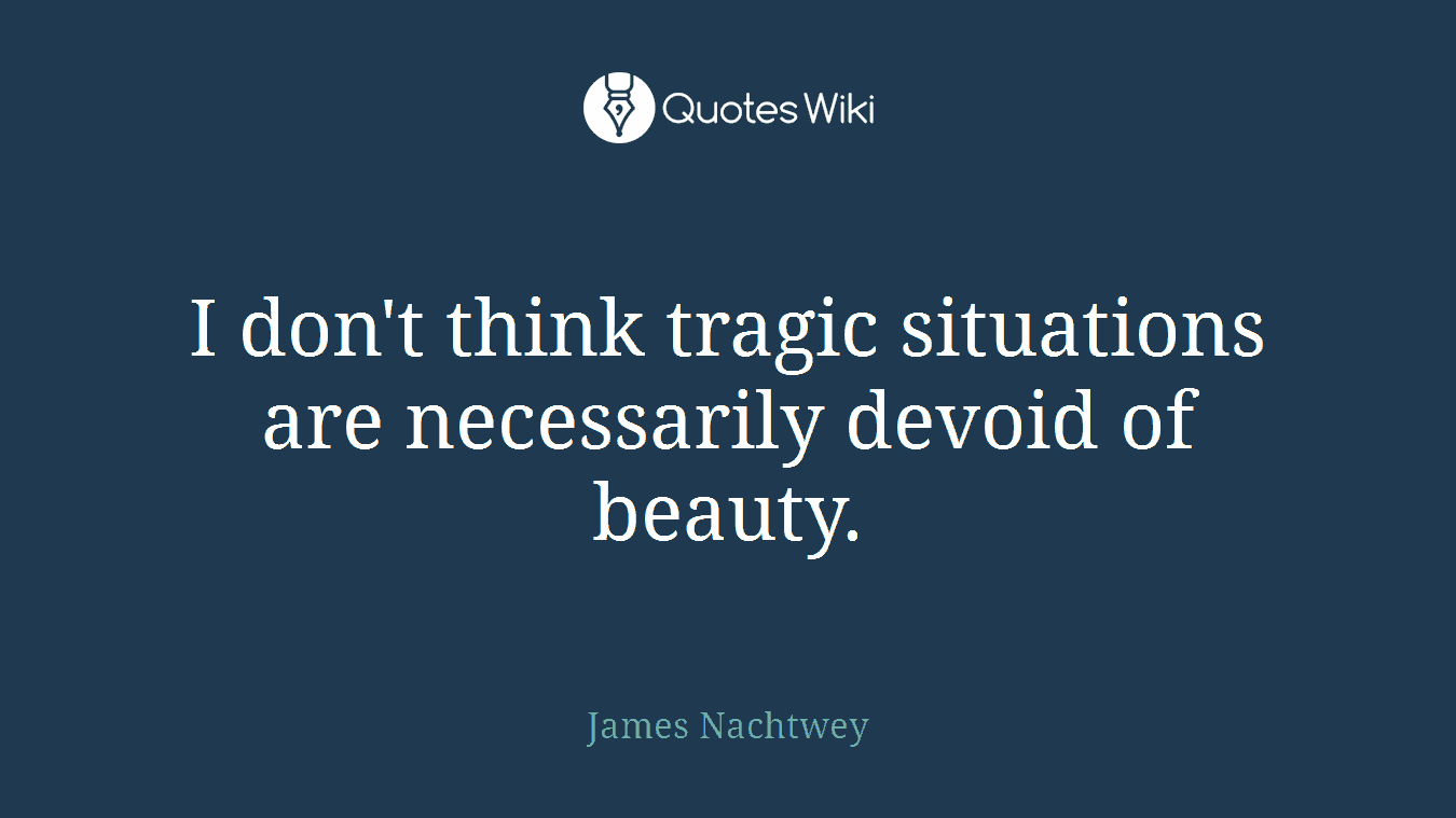 I don't think tragic situations are necessarily devoid of beauty.