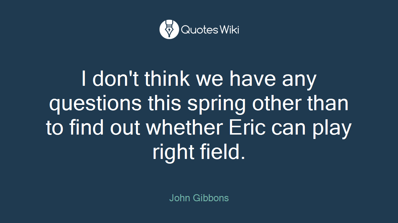 I don't think we have any questions this spring other than to find out whether Eric can play right field.
