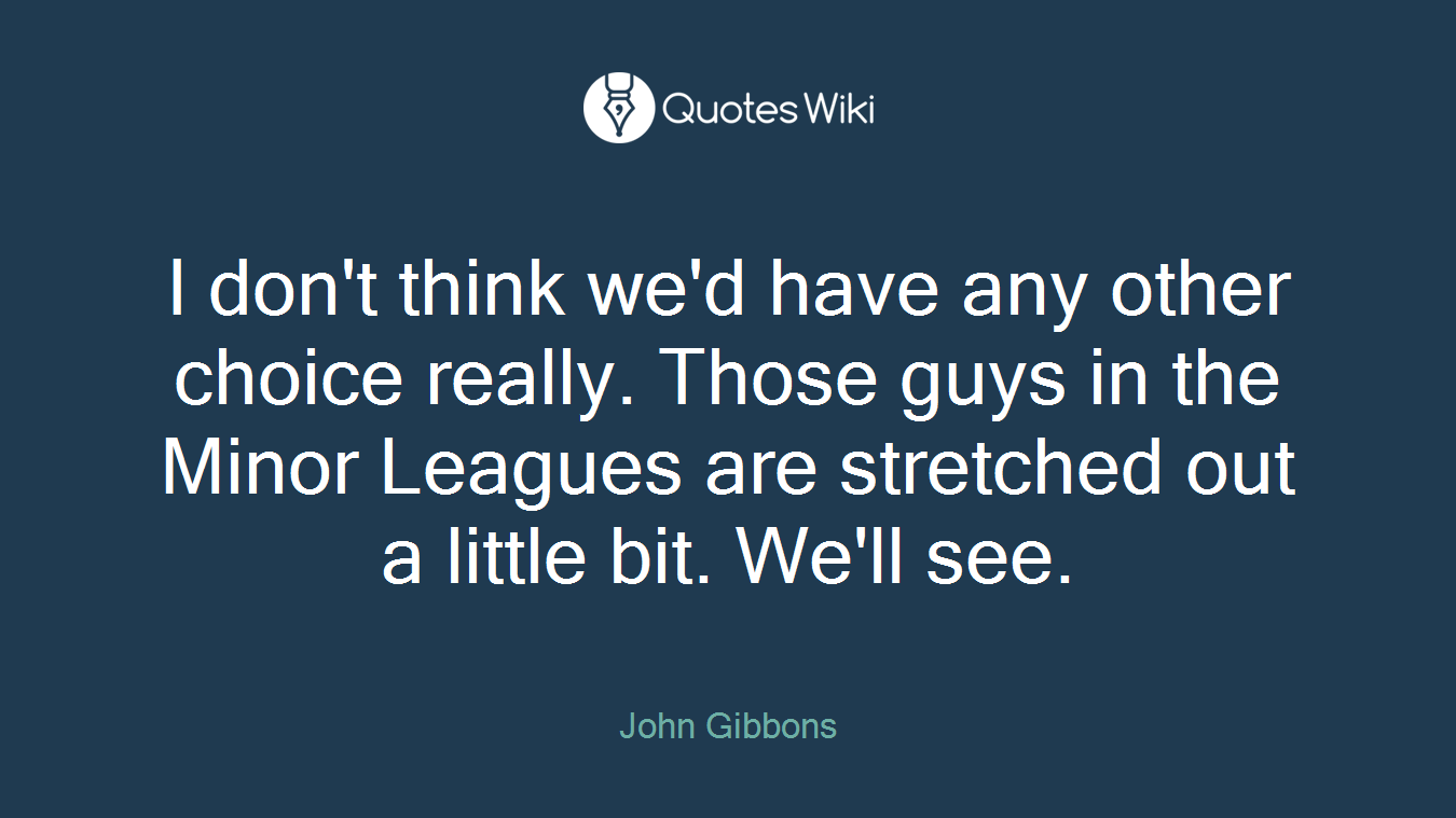 I don't think we'd have any other choice really. Those guys in the Minor Leagues are stretched out a little bit. We'll see.
