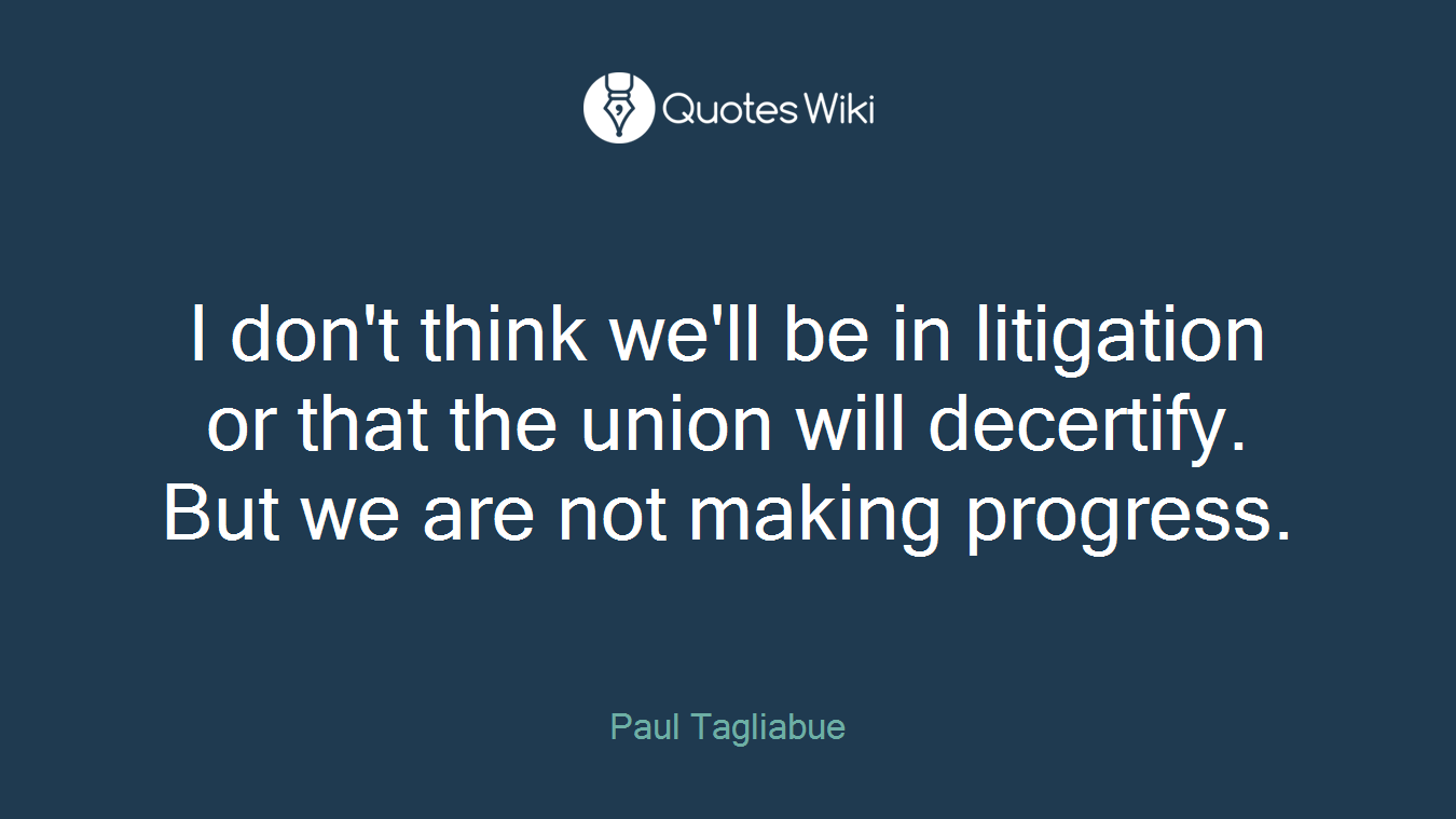 I don't think we'll be in litigation or that the union will decertify. But we are not making progress.