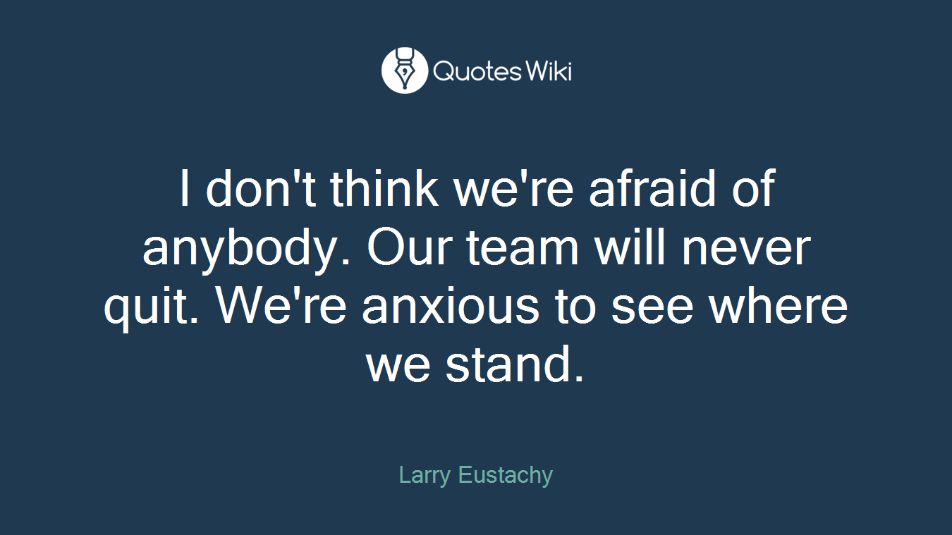 I don't think we're afraid of anybody. Our team will never quit. We're anxious to see where we stand.