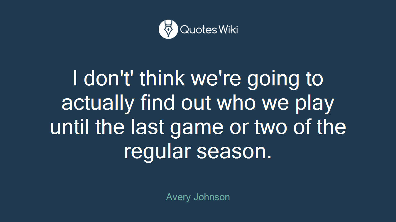 I don't' think we're going to actually find out who we play until the last game or two of the regular season.