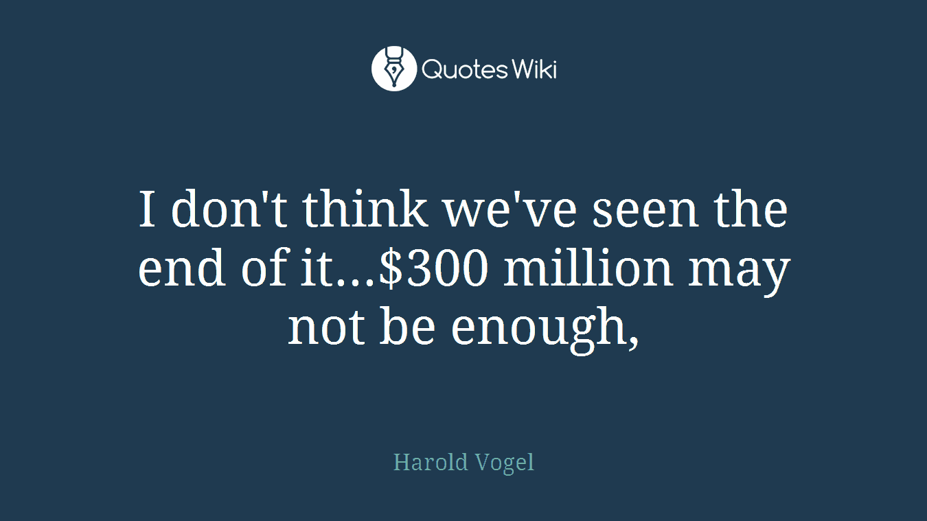 I don't think we've seen the end of it...$300 million may not be enough,