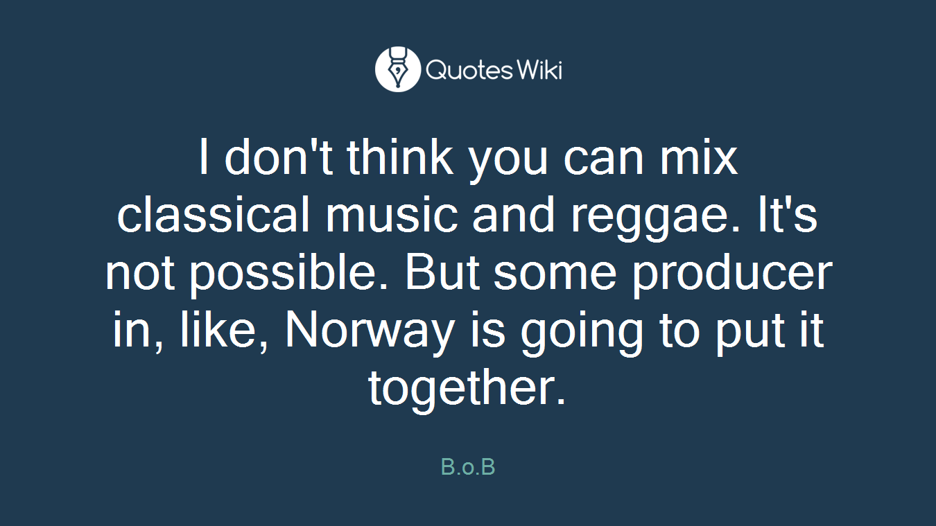 I don't think you can mix classical music and reggae. It's not possible. But some producer in, like, Norway is going to put it together.