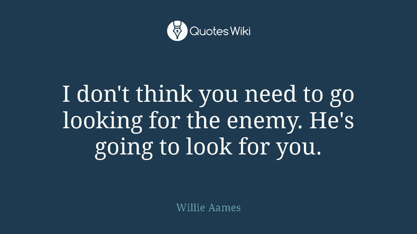 I don't think you need to go looking for the enemy. He's going to look for you.