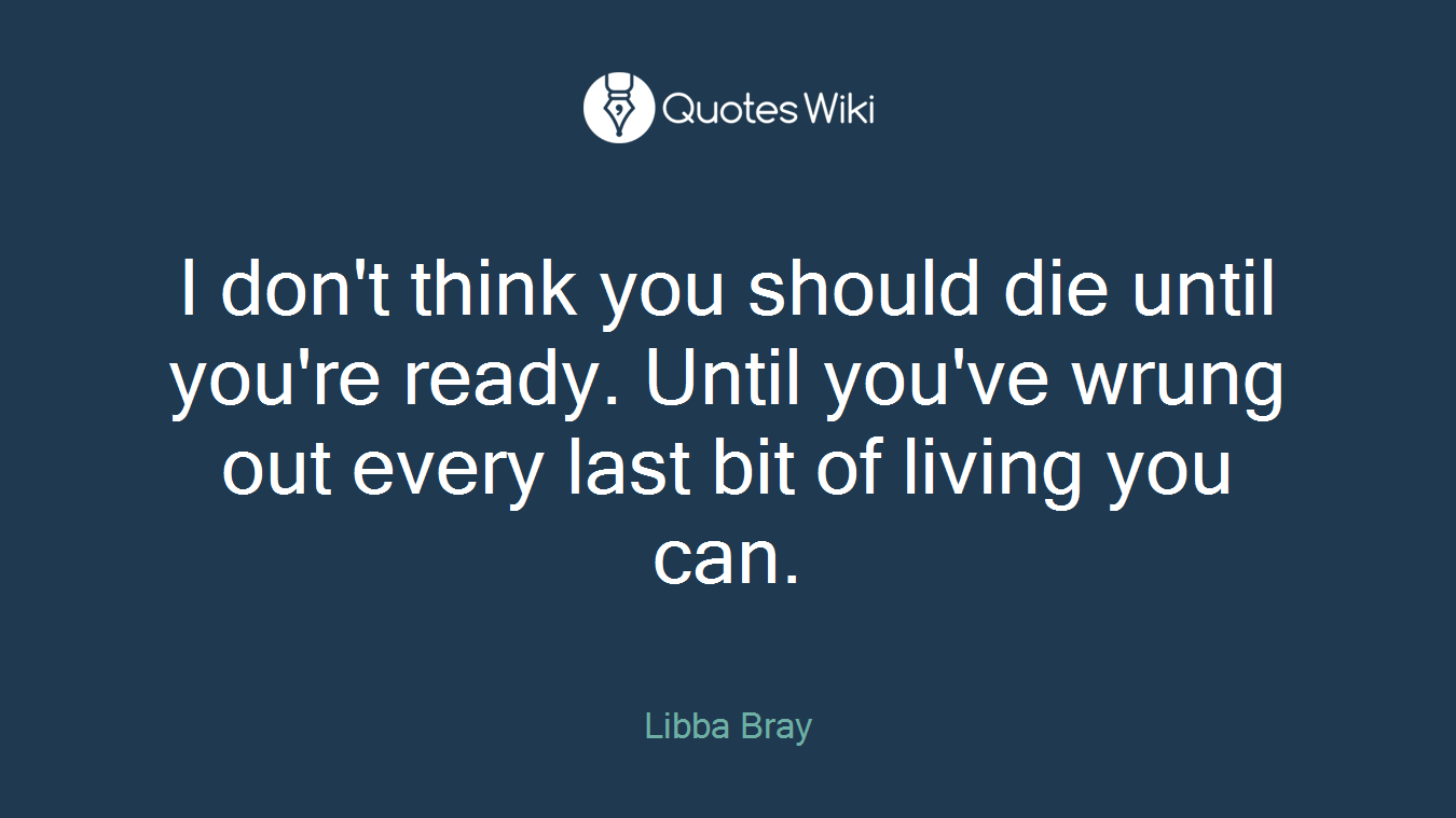 I don't think you should die until you're ready. Until you've wrung out every last bit of living you can.