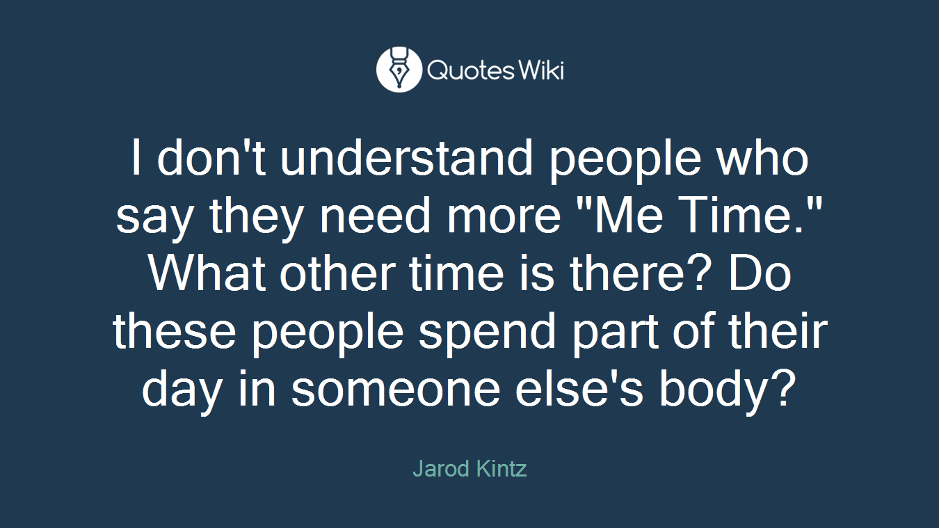 I don't understand people who say they need more "Me Time." What other time is there? Do these people spend part of their day in someone else's body?