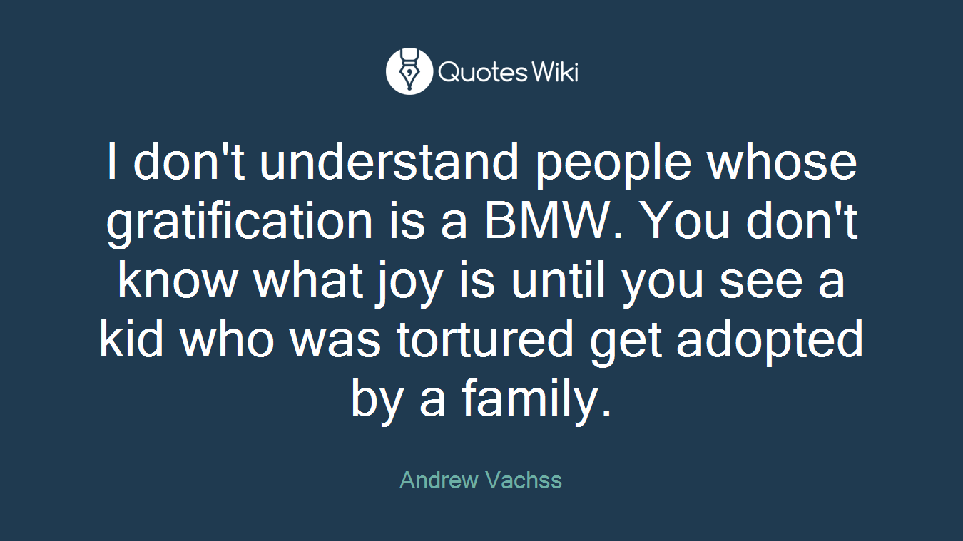 I don't understand people whose gratification is a BMW. You don't know what joy is until you see a kid who was tortured get adopted by a family.