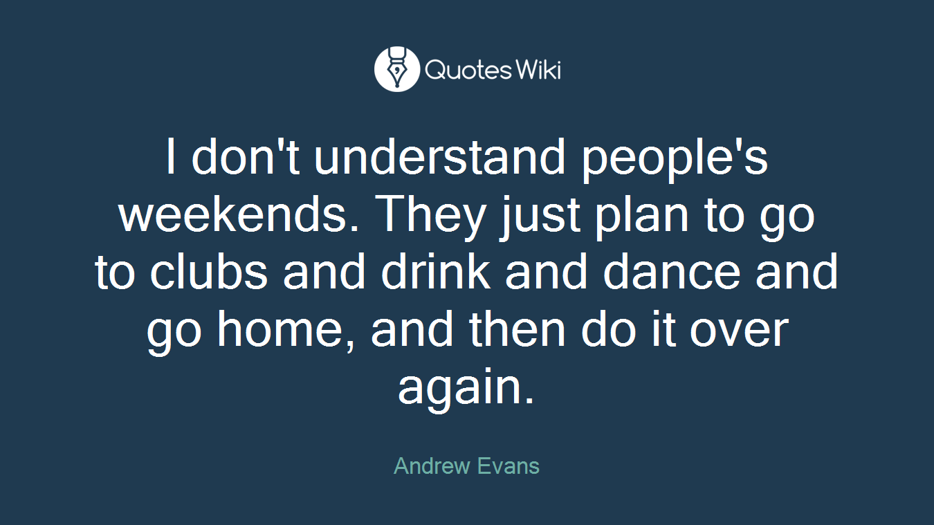 I don't understand people's weekends. They just plan to go to clubs and drink and dance and go home, and then do it over again.