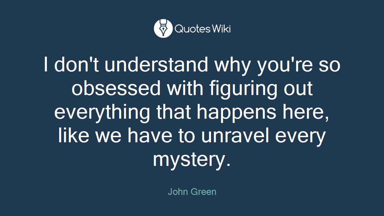 I don't understand why you're so obsessed with figuring out everything that happens here, like we have to unravel every mystery.