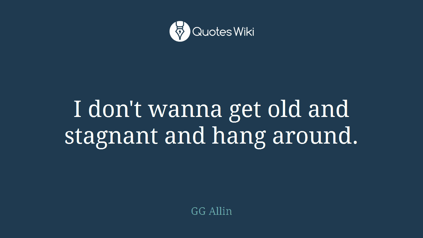 I don't wanna get old and stagnant and hang around.