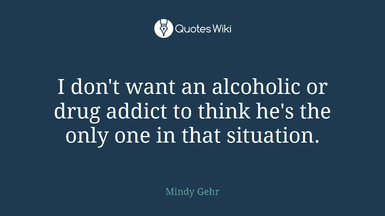I don't want an alcoholic or drug addict to think he's the only one in that situation.