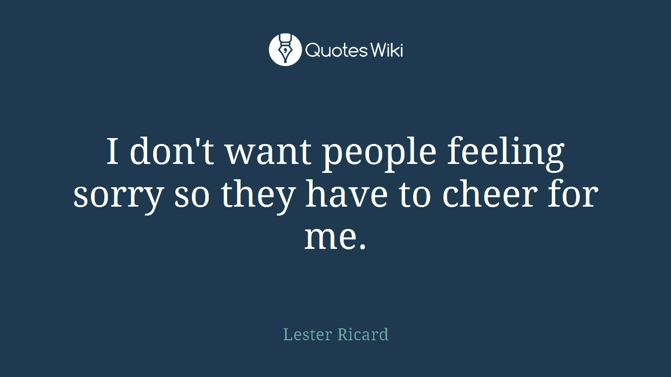 I don't want people feeling sorry so they have to cheer for me.