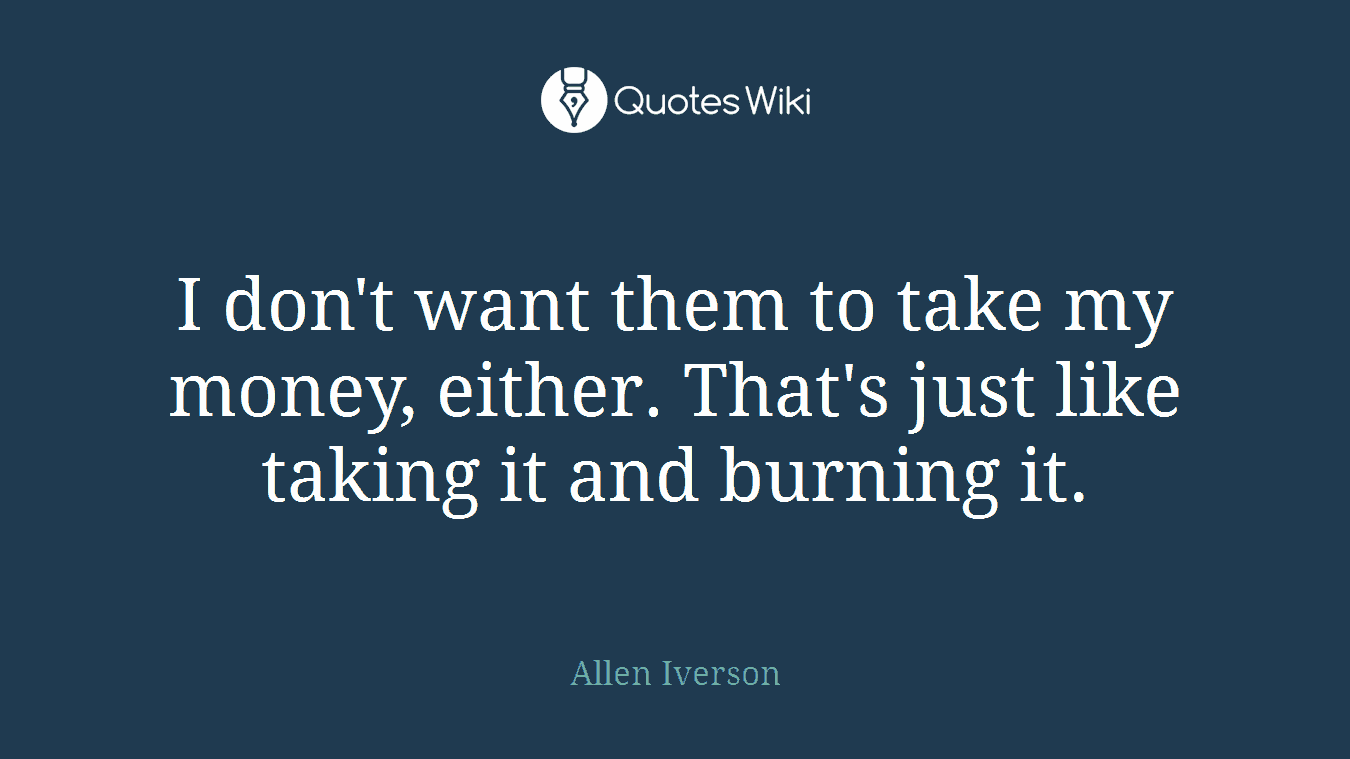I don't want them to take my money, either. That's just like taking it and burning it.