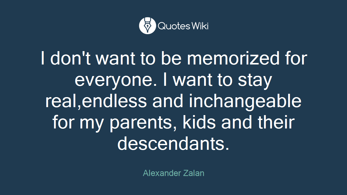 I don't want to be memorized for everyone. I want to stay real,endless and inchangeable for my parents, kids and their descendants.