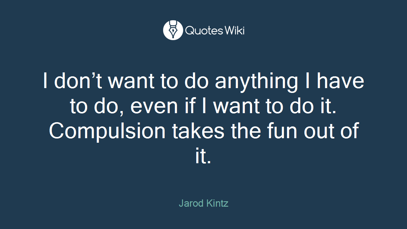 I don’t want to do anything I have to do, even if I want to do it. Compulsion takes the fun out of it.