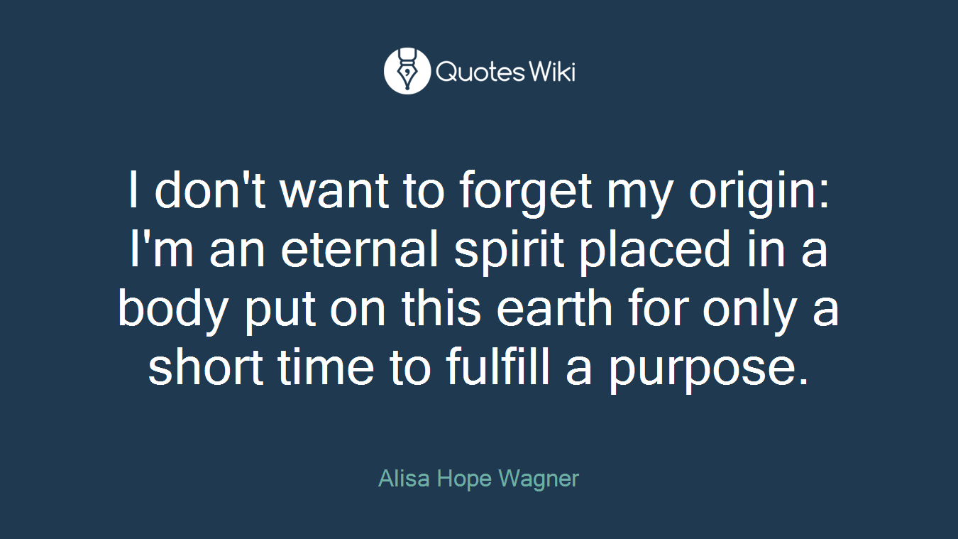 I don't want to forget my origin: I'm an eternal spirit placed in a body put on this earth for only a short time to fulfill a purpose.