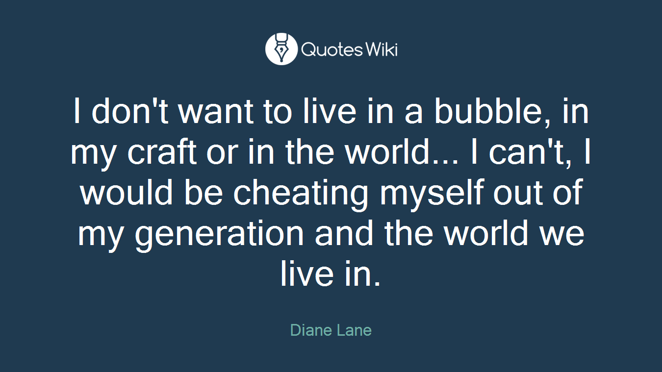 I don't want to live in a bubble, in my craft or in the world... I can't, I would be cheating myself out of my generation and the world we live in.